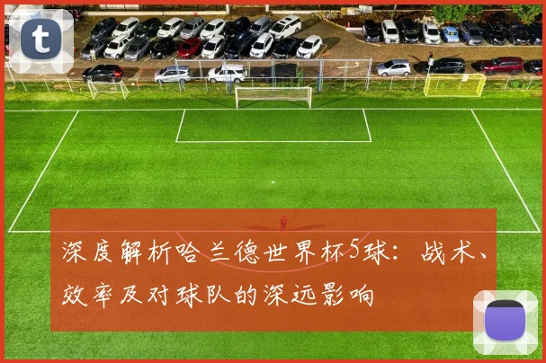 深度解析哈兰德世界杯5球：战术、效率及对球队的深远影响