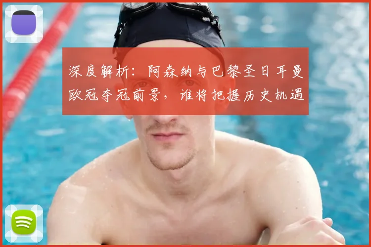 深度解析：阿森纳与巴黎圣日耳曼欧冠夺冠前景，谁将把握历史机遇？