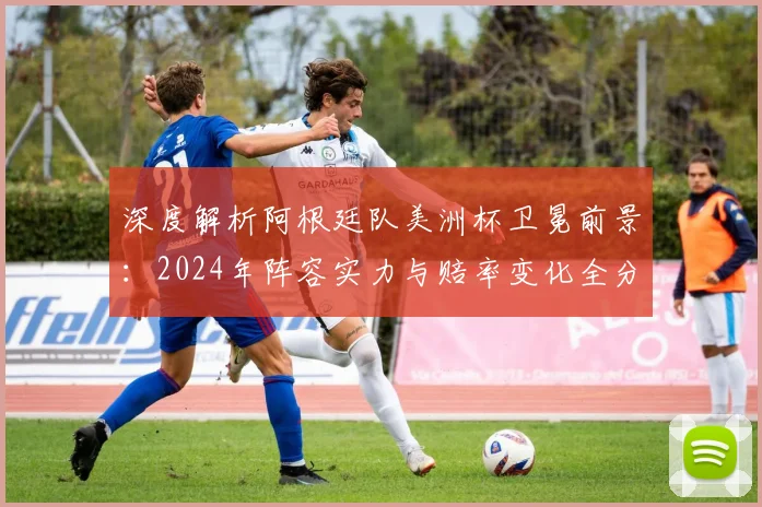 深度解析阿根廷队美洲杯卫冕前景：2024年阵容实力与赔率变化全分析