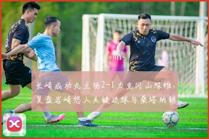长崎成功丸主场2-1力克冈山绿雉，复盘岩崎悠人关键进球与桑塔纳锁定胜局瞬间