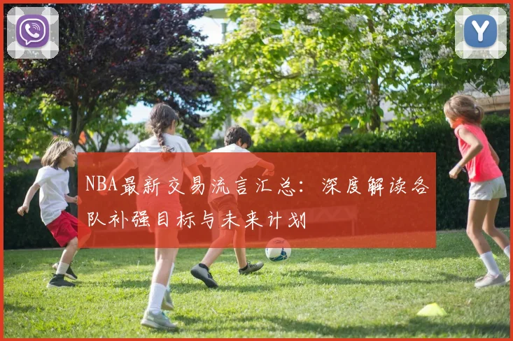 NBA最新交易流言汇总：深度解读各队补强目标与未来计划