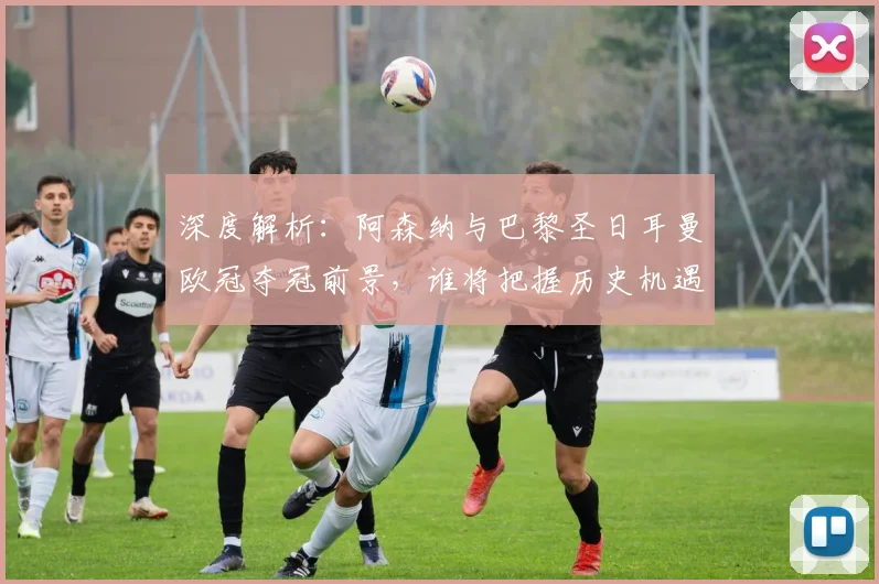 深度解析:阿森纳与巴黎圣日耳曼欧冠夺冠前景,谁将把握历史机遇?